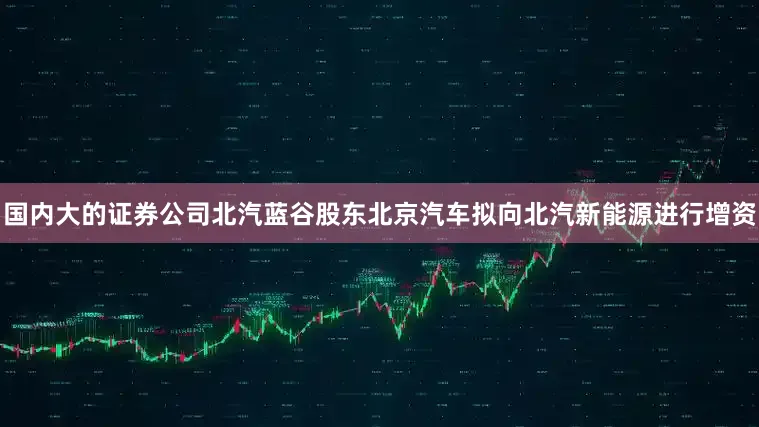 国内大的证券公司北汽蓝谷股东北京汽车拟向北汽新能源进行增资