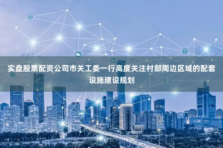 实盘股票配资公司市关工委一行高度关注村部周边区域的配套设施建设规划