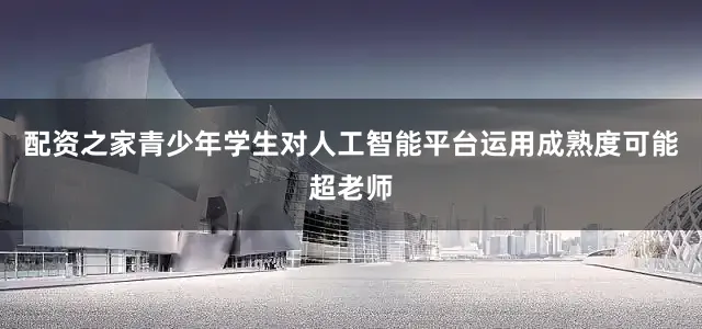 配资之家青少年学生对人工智能平台运用成熟度可能超老师