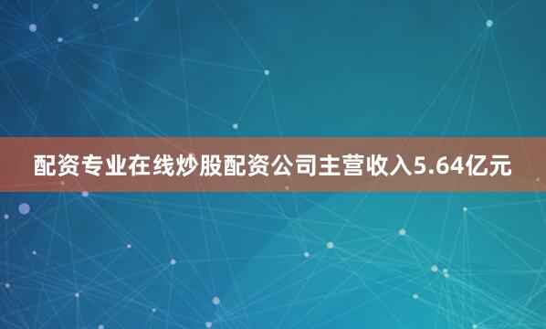 配资专业在线炒股配资公司主营收入5.64亿元