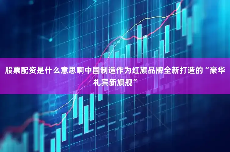 股票配资是什么意思啊中国制造作为红旗品牌全新打造的“豪华礼宾新旗舰”