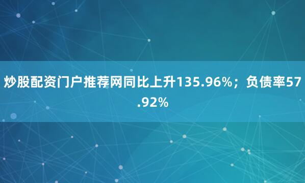 炒股配资门户推荐网同比上升135.96%;负债率57.92%