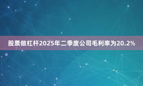 股票做杠杆2025年二季度公司毛利率为20.2%