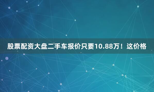股票配资大盘二手车报价只要10.88万！这价格