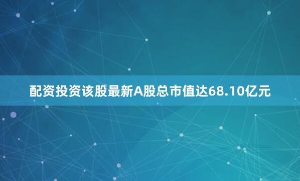 配资投资该股最新A股总市值达68.10亿元