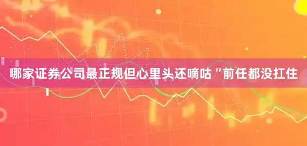 哪家证券公司最正规但心里头还嘀咕“前任都没扛住