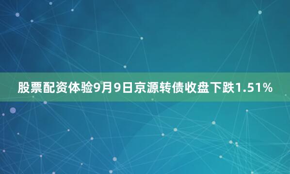 股票配资体验9月9日京源转债收盘下跌1.51%