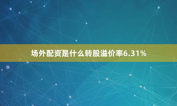场外配资是什么转股溢价率6.31%