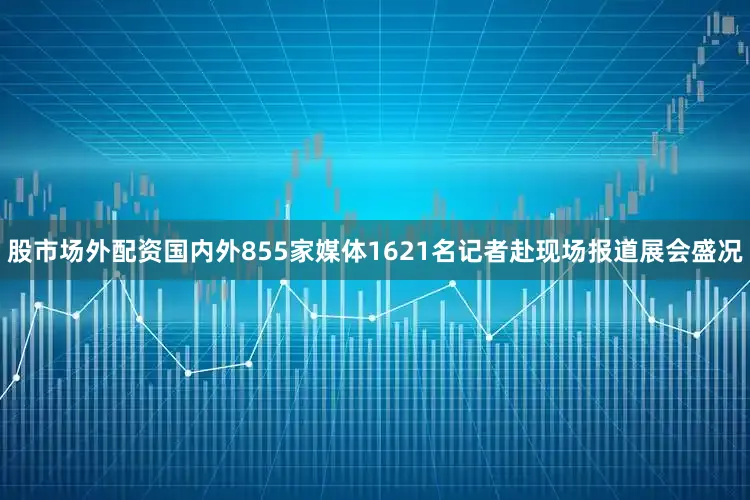 股市场外配资国内外855家媒体1621名记者赴现场报道展会盛况