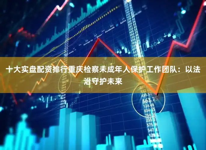 十大实盘配资排行重庆检察未成年人保护工作团队：以法治守护未来