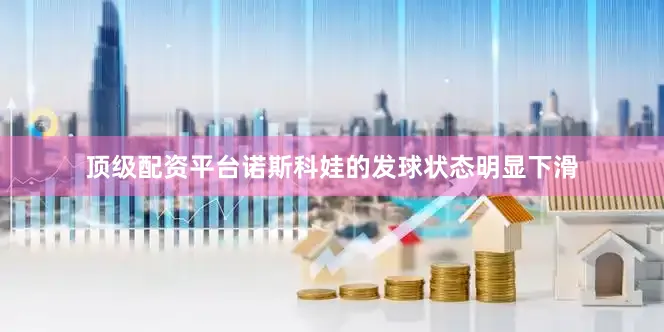 顶级配资平台诺斯科娃的发球状态明显下滑