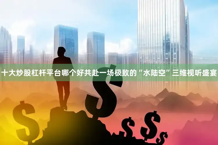 十大炒股杠杆平台哪个好共赴一场极致的“水陆空”三维视听盛宴