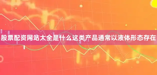 股票配资网站大全是什么这类产品通常以液体形态存在