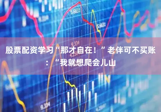 股票配资学习“那才自在！”老伴可不买账：“我就想爬会儿山